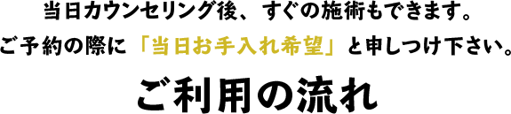 当日カウンセリング後、すぐの施術もできます。ご予約の際に「当日お手入れ希望」と申しつけ下さい。ご利用の流れ