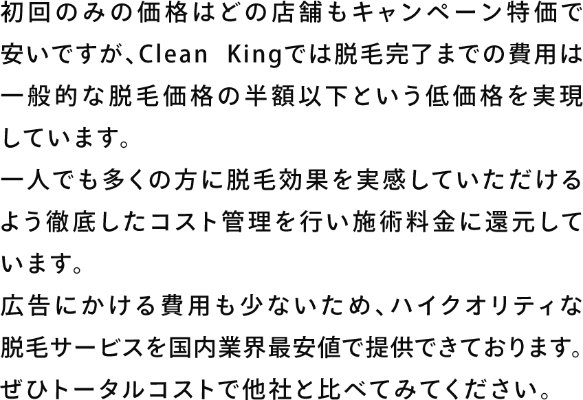 初回のみの価格はどの店舗もキャンペーン特価で安いですが、Clean Kingでは脱毛完了までの費用は一般的な脱毛価格の半額以下という低価格を実現しています。